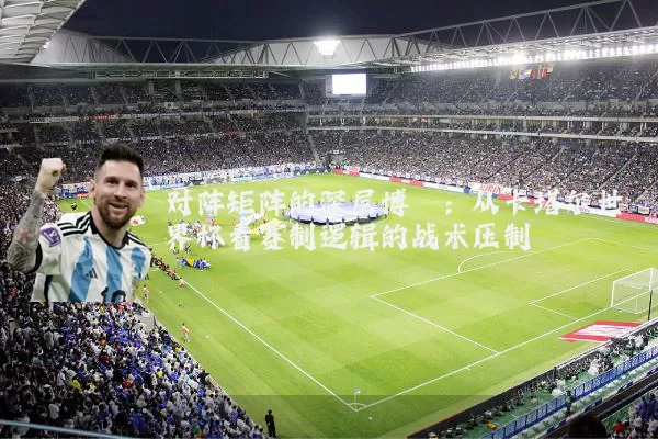 对阵矩阵的深层博弈：从卡塔尔世界杯看赛制逻辑的战术压制