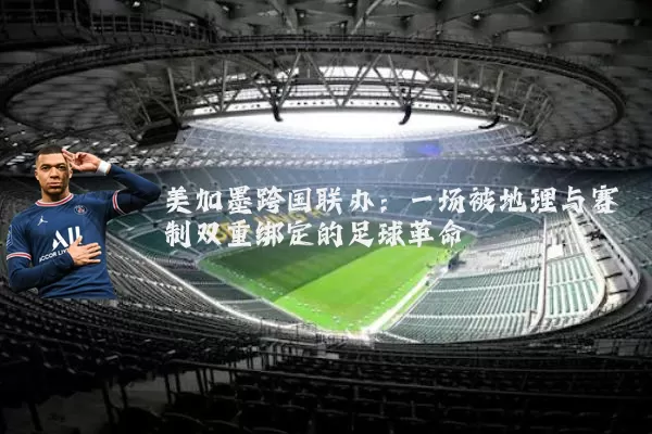 美加墨跨国联办：一场被地理与赛制双重绑定的足球革命